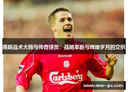 英超战术大师与传奇球员：战略革新与辉煌岁月的交织