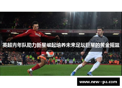 英超青年队助力新星崛起培养未来足坛巨星的黄金摇篮 英超青年队助力新星崛起培养未来足坛巨星的黄金摇篮