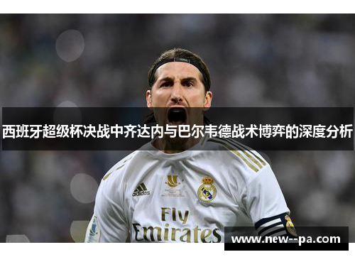 西班牙超级杯决战中齐达内与巴尔韦德战术博弈的深度分析