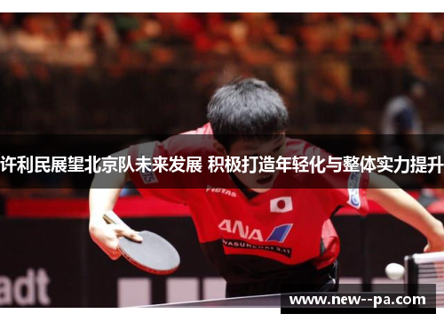 许利民展望北京队未来发展 积极打造年轻化与整体实力提升 许利民展望北京队未来发展 积极打造年轻化与整体实力提升
