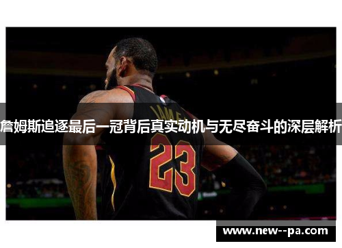 詹姆斯追逐最后一冠背后真实动机与无尽奋斗的深层解析 詹姆斯追逐最后一冠背后真实动机与无尽奋斗的深层解析