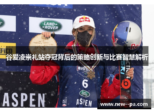 谷爱凌崇礼站夺冠背后的策略创新与比赛智慧解析 谷爱凌崇礼站夺冠背后的策略创新与比赛智慧解析