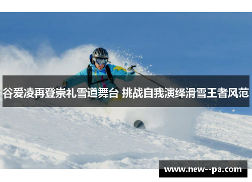 谷爱凌再登崇礼雪道舞台 挑战自我演绎滑雪王者风范 谷爱凌再登崇礼雪道舞台 挑战自我演绎滑雪王者风范