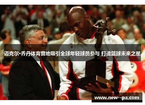 迈克尔·乔丹体育营地吸引全球年轻球员参与 打造篮球未来之星 迈克尔·乔丹体育营地吸引全球年轻球员参与 打造篮球未来之星