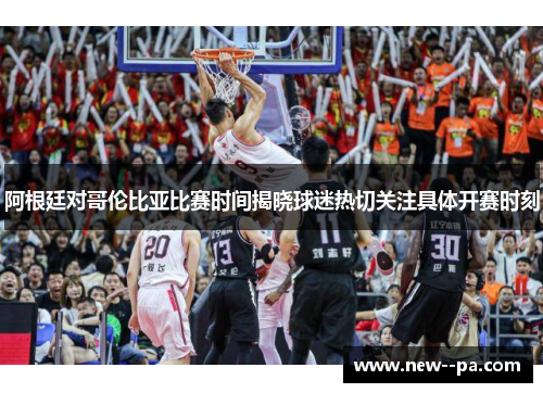 阿根廷对哥伦比亚比赛时间揭晓球迷热切关注具体开赛时刻