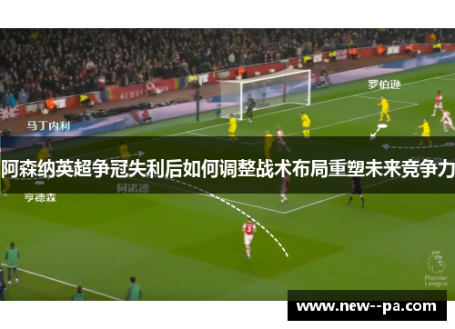 阿森纳英超争冠失利后如何调整战术布局重塑未来竞争力