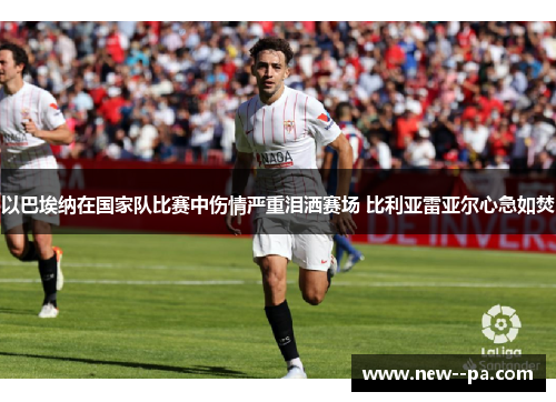 以巴埃纳在国家队比赛中伤情严重泪洒赛场 比利亚雷亚尔心急如焚