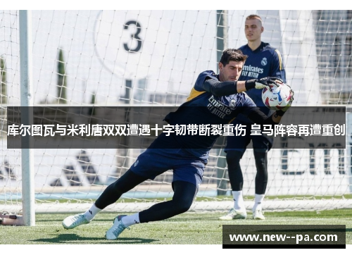 库尔图瓦与米利唐双双遭遇十字韧带断裂重伤 皇马阵容再遭重创