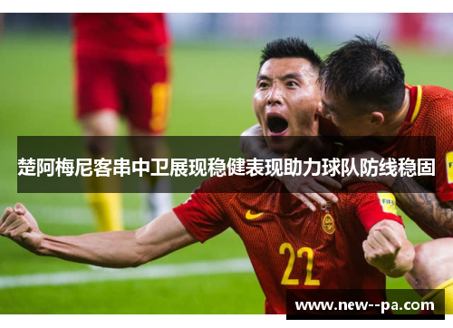楚阿梅尼客串中卫展现稳健表现助力球队防线稳固