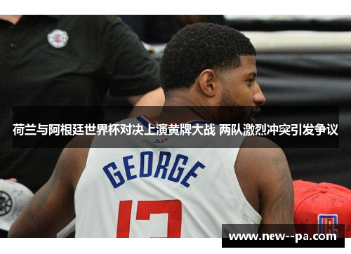 荷兰与阿根廷世界杯对决上演黄牌大战 两队激烈冲突引发争议