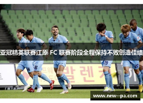 亚冠精英联赛江原 FC 联赛阶段全程保持不败创造佳绩
