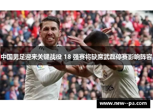 中国男足迎来关键战役 18 强赛将缺席武磊停赛影响阵容