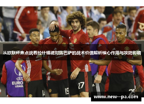 从欧联杯焦点战看拉什福德对阵巴萨的战术价值解析核心作用与攻防影响