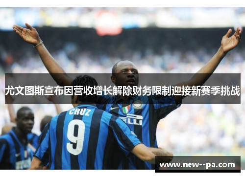 尤文图斯宣布因营收增长解除财务限制迎接新赛季挑战
