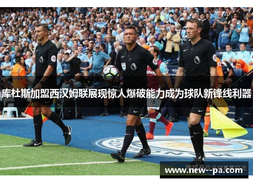 库杜斯加盟西汉姆联展现惊人爆破能力成为球队新锋线利器