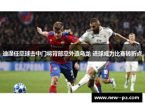 迪涅任意球击中门将背部意外造乌龙 进球成为比赛转折点 迪涅任意球击中门将背部意外造乌龙 进球成为比赛转折点