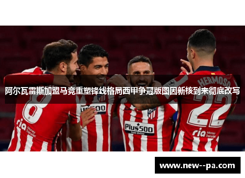 阿尔瓦雷斯加盟马竞重塑锋线格局西甲争冠版图因新核到来彻底改写 阿尔瓦雷斯加盟马竞重塑锋线格局西甲争冠版图因新核到来彻底改写