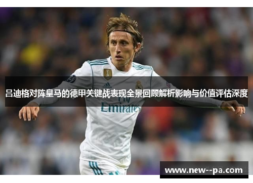 吕迪格对阵皇马的德甲关键战表现全景回顾解析影响与价值评估深度 吕迪格对阵皇马的德甲关键战表现全景回顾解析影响与价值评估深度
