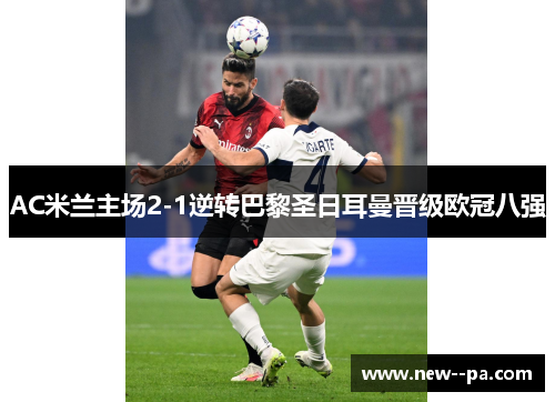 AC米兰主场2-1逆转巴黎圣日耳曼晋级欧冠八强 AC米兰主场2-1逆转巴黎圣日耳曼晋级欧冠八强