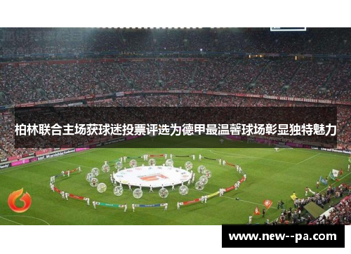 柏林联合主场获球迷投票评选为德甲最温馨球场彰显独特魅力 柏林联合主场获球迷投票评选为德甲最温馨球场彰显独特魅力