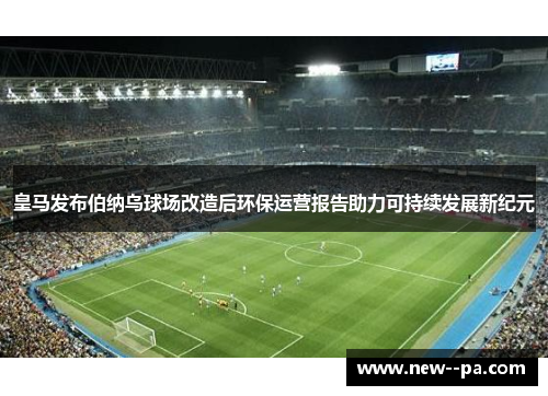 皇马发布伯纳乌球场改造后环保运营报告助力可持续发展新纪元 皇马发布伯纳乌球场改造后环保运营报告助力可持续发展新纪元